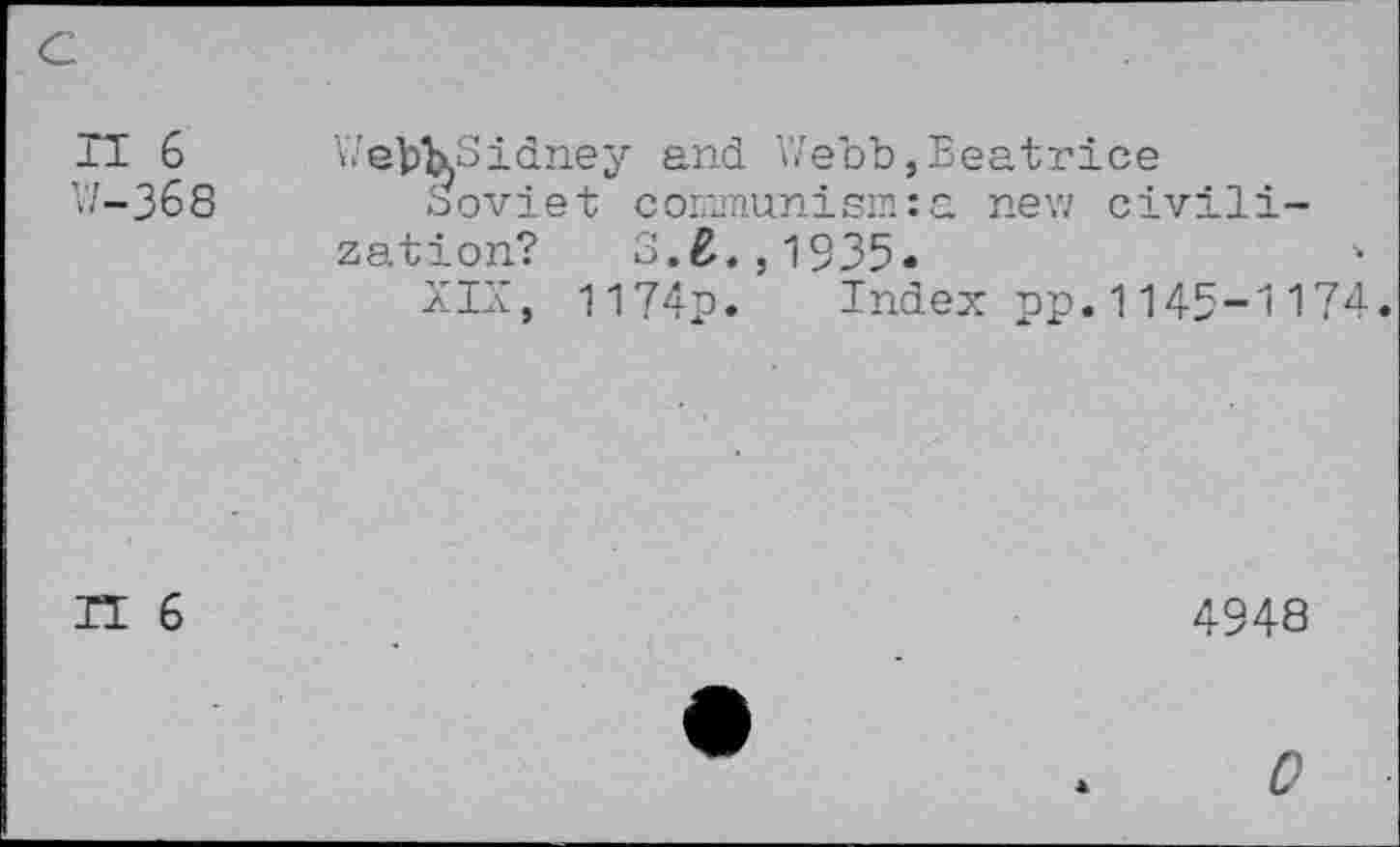 ﻿IT 6 V/-368
WebkSidney and Webb,Beatrice
Soviet communism:a new civilization? S.£.,1935.
XIX, I174p. Index pp.1145-1174.
IT 6
4948
0